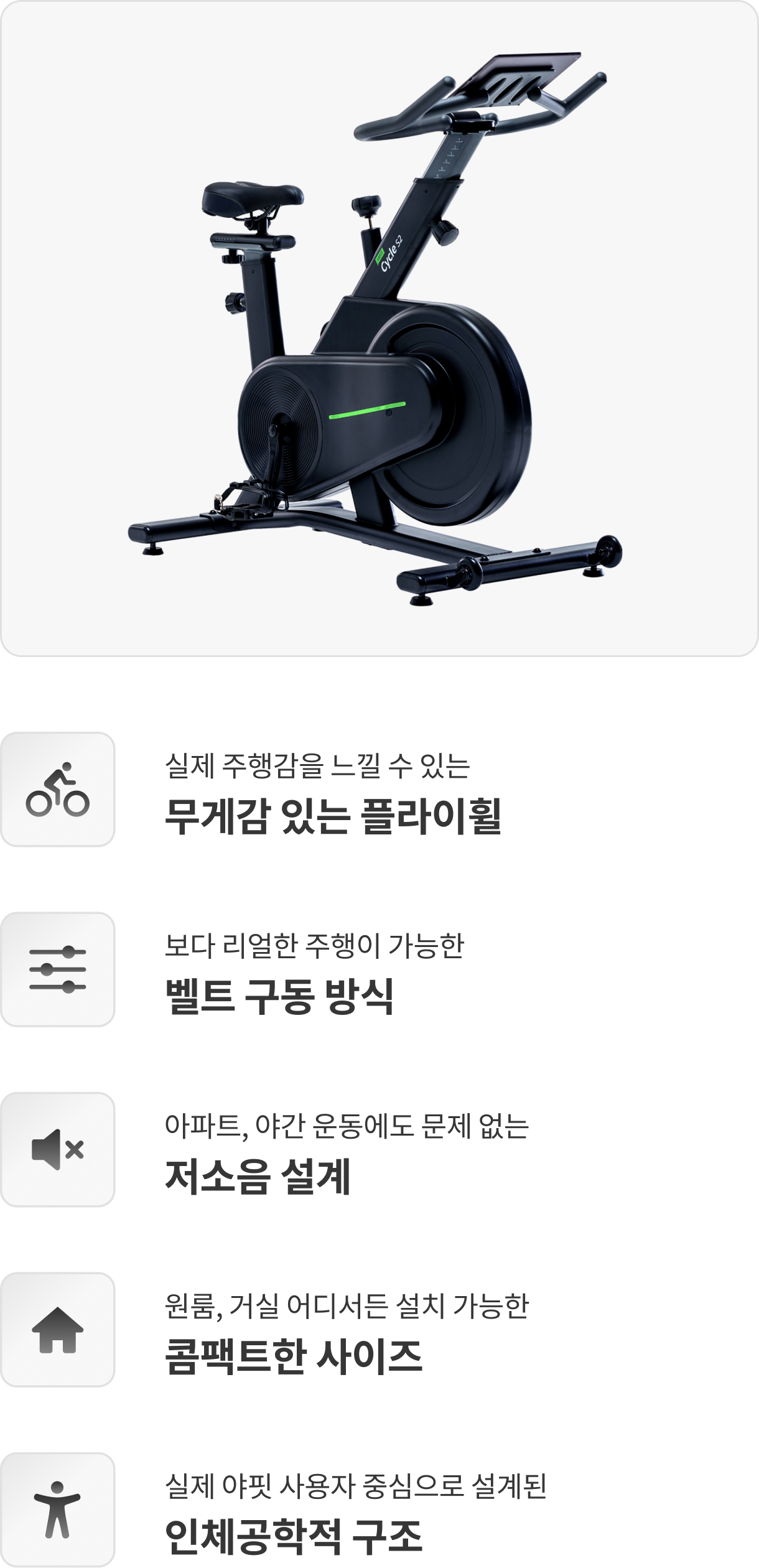 실제 주행감을 느낄 수 있는 무게감 있는 플라이휠 / 보다 리얼한 주행이 가능한 벨트 구동 방식 / 아파트, 야간 운동에도 문제 없는 저소음 설계 / 원룸, 거실 어디서든 설치 가능한 콤팩트한 사이즈 / 실제 야핏 사용자 중심으로 설계된 인체공학적 구조