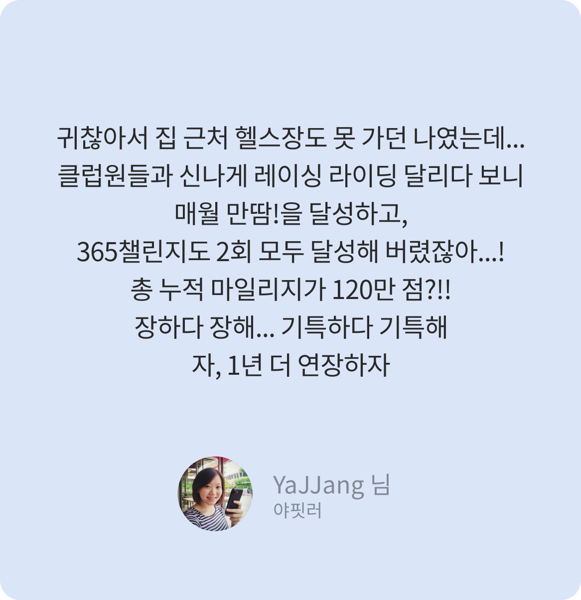 귀찮아서 집 근처 헬스장도 못 가던 나였는데... 클럽원들과 신나게 레이싱 라이딩 달리다 보니 매월 만땀!을 달성하고, 365챌린지도 2회 모두 달성해 버렸잖아...! 총 누적 마일리지가 120만 점?!! 장하다 장해... 기특하다 기특해 자, 1년 더 연장하자 -YaJJang 님-