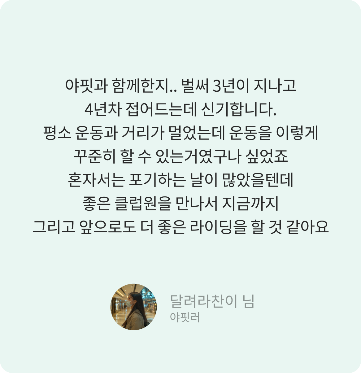 야핏과 함께한지.. 벌써 3년이 지나고 4년차 접어드는데 신기합니다. 평소 운동과 거리가 멀었는데 운동을 이렇게 꾸준히 할 수 있는거였구나 싶었죠 혼자서는 포기하는 날이 많았을텐데 좋은 클럽원을 만나서 지금까지 그리고 앞으로도 더 좋은 라이딩을 할 것 같아요 -달려라찬이 님-