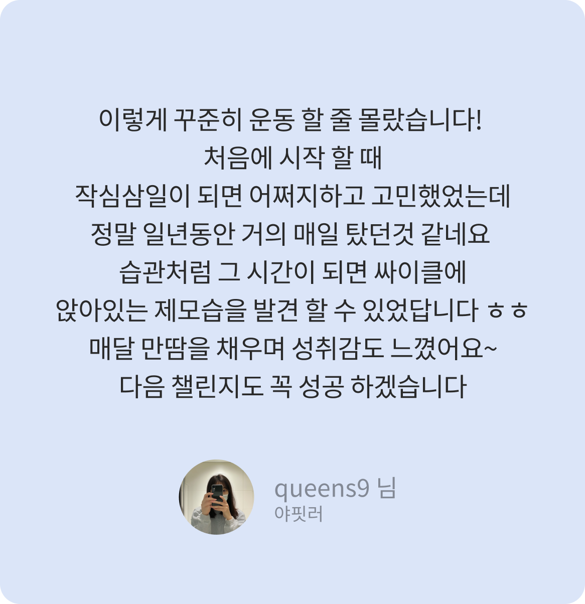 이렇게 꾸준히 운동 할 줄 몰랐습니다! 처음에 시작 할 때 작심삼일이 되면 어쩌지하고 고민했었는데 정말 일년동안 거의 매일 탔던것 같네요 습관처럼 그 시간이 되면 싸이클에 앉아있는 제모습을 발견 할 수 있었답니다 ㅎㅎ 매달 만땀을 채우며 성취감도 느꼈어요~ 다음 챌린지도 꼭 성공 하겠습니다 -queens9 님-