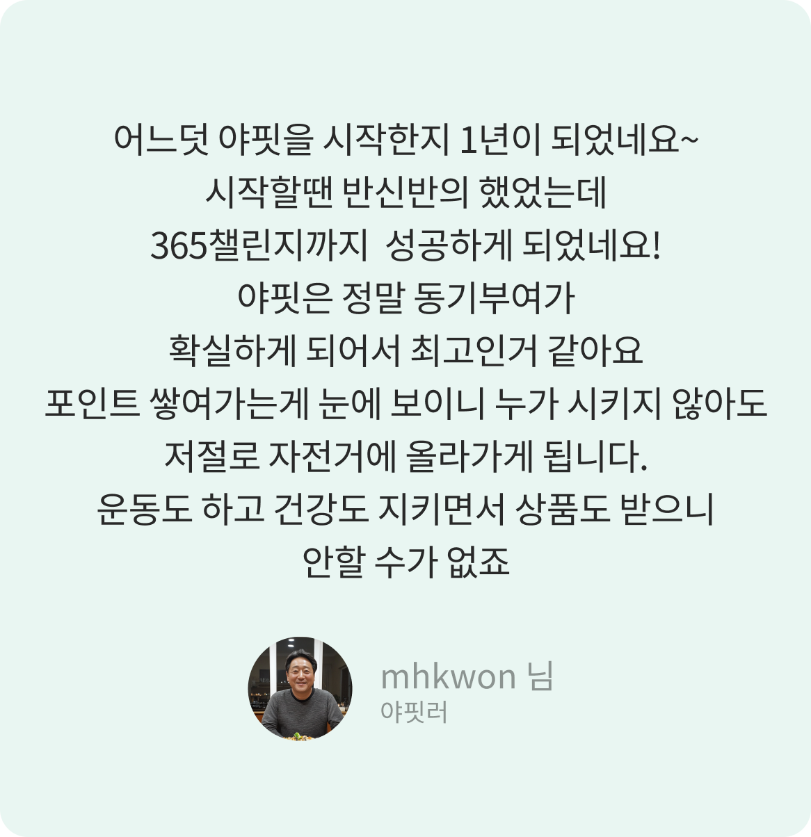 어느덧 야핏을 시작한지 1년이 되었네요~시작할땐 반신반의 했었는데 365챌린지까지 성공하게 되었네요! 야핏은 정말 동기부여가 확실하게 되어서 최고인거 같아요 포인트 쌓여가는게 눈에 보이니 누가 시키지 않아도 저절로 자전거에 올라가게 됩니다. 운동도 하고 건강도 지키면서 상품도 받으니 안할 수가 없죠 -mhkwon 님-