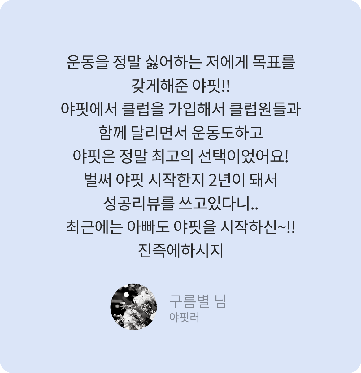 운동을 정말 싫어하는 저에게 목표를 갖게해준 야핏!! 야핏에서 클럽을 가입해서 클럽원들과 함께 달리면서 운동도하고 야핏은 정말 최고의 선택이었어요! 벌써 야핏 시작한지 2년이 돼서 성공리뷰를 쓰고있다니.. 최근에는 아빠도 야핏을 시작하신~!!진즉에하시지 -구름별 님-